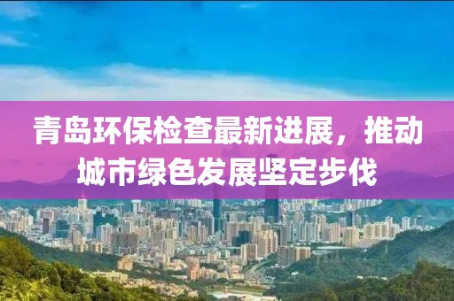 青島環(huán)保檢查最新進(jìn)展，推動(dòng)城市綠色發(fā)展堅(jiān)定步伐