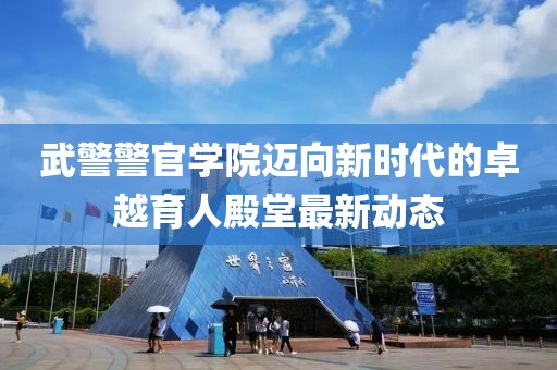 武警警官學(xué)院邁向新時(shí)代的卓越育人殿堂最新動態(tài)