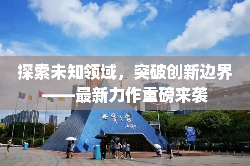 探索未知領(lǐng)域，突破創(chuàng)新邊界——最新力作重磅來襲