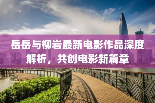 岳岳與柳巖最新電影作品深度解析，共創(chuàng)電影新篇章