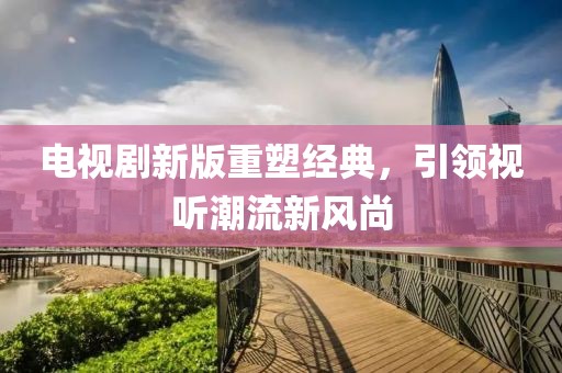 電視劇新版重塑經(jīng)典，引領(lǐng)視聽(tīng)潮流新風(fēng)尚