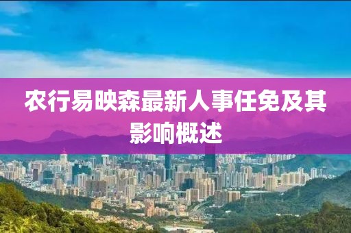 農(nóng)行易映森最新人事任免及其影響概述