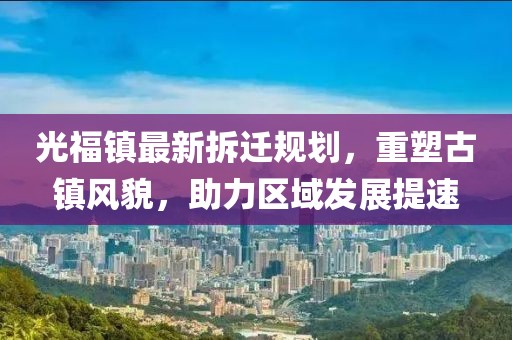 光福鎮(zhèn)最新拆遷規(guī)劃，重塑古鎮(zhèn)風(fēng)貌，助力區(qū)域發(fā)展提速