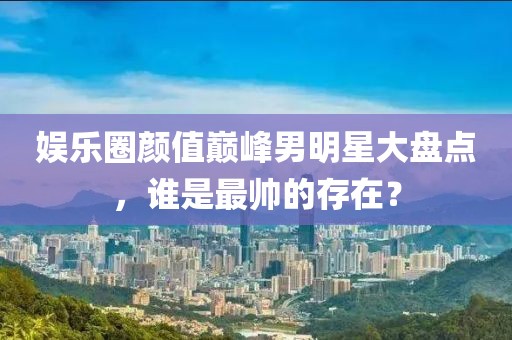 娛樂圈顏值巔峰男明星大盤點(diǎn)，誰是最帥的存在？