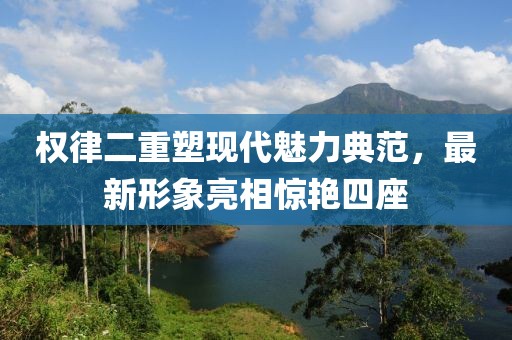 權(quán)律二重塑現(xiàn)代魅力典范，最新形象亮相驚艷四座