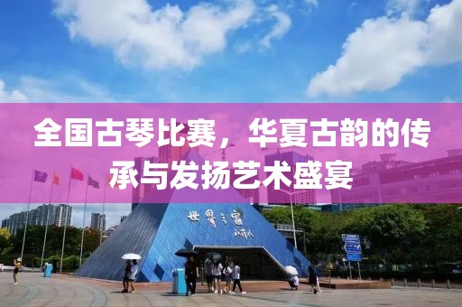 全國古琴比賽，華夏古韻的傳承與發(fā)揚藝術盛宴