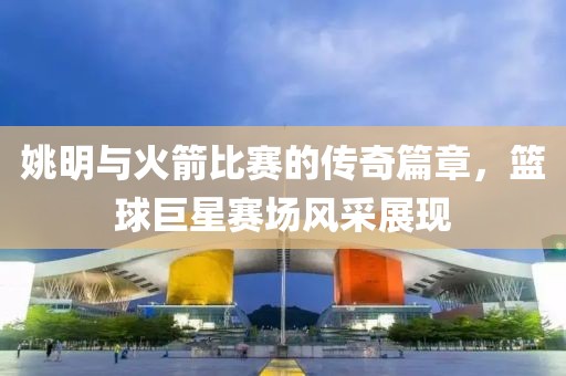 姚明與火箭比賽的傳奇篇章，籃球巨星賽場風采展現(xiàn)