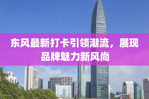 東風(fēng)最新打卡引領(lǐng)潮流，展現(xiàn)品牌魅力新風(fēng)尚