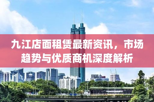 九江店面租賃最新資訊，市場趨勢與優(yōu)質(zhì)商機深度解析