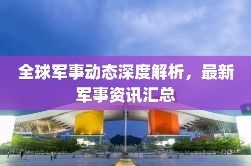 全球軍事動態(tài)深度解析，最新軍事資訊匯總