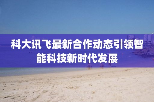 科大訊飛最新合作動態(tài)引領智能科技新時代發(fā)展