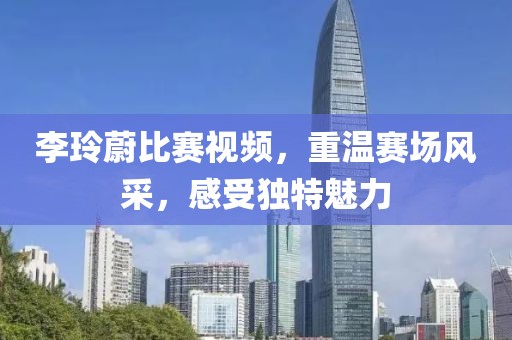 李玲蔚比賽視頻，重溫賽場(chǎng)風(fēng)采，感受獨(dú)特魅力