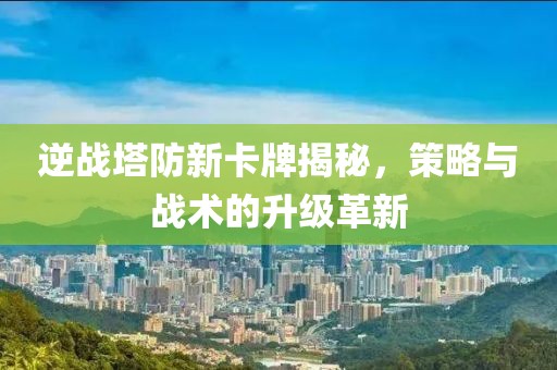 逆戰(zhàn)塔防新卡牌揭秘，策略與戰(zhàn)術(shù)的升級革新