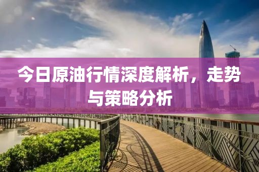 今日原油行情深度解析，走勢與策略分析