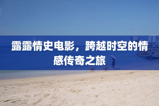 露露情史電影，跨越時空的情感傳奇之旅