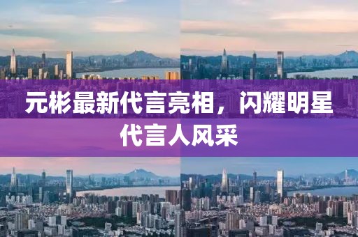 元彬最新代言亮相，閃耀明星代言人風(fēng)采