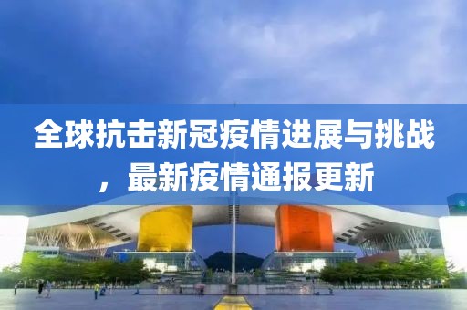 全球抗擊新冠疫情進(jìn)展與挑戰(zhàn)，最新疫情通報(bào)更新