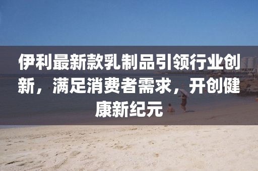 伊利最新款乳制品引領(lǐng)行業(yè)創(chuàng)新，滿足消費(fèi)者需求，開(kāi)創(chuàng)健康新紀(jì)元