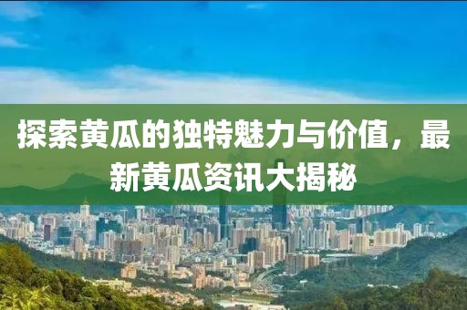 探索黃瓜的獨(dú)特魅力與價值，最新黃瓜資訊大揭秘