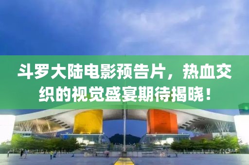 斗羅大陸電影預(yù)告片，熱血交織的視覺盛宴期待揭曉！