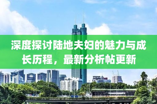 深度探討陸地夫婦的魅力與成長歷程，最新分析帖更新