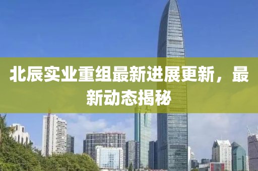 北辰實(shí)業(yè)重組最新進(jìn)展更新，最新動(dòng)態(tài)揭秘