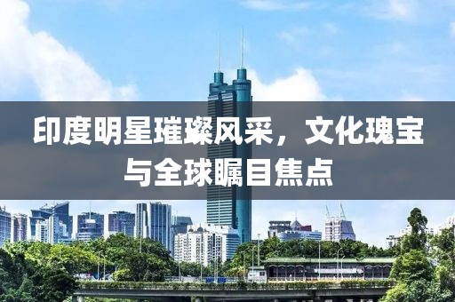 印度明星璀璨風(fēng)采，文化瑰寶與全球矚目焦點