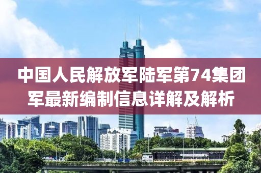中國人民解放軍陸軍第74集團(tuán)軍最新編制信息詳解及解析