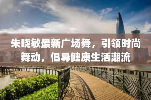 朱曉敏最新廣場(chǎng)舞，引領(lǐng)時(shí)尚舞動(dòng)，倡導(dǎo)健康生活潮流