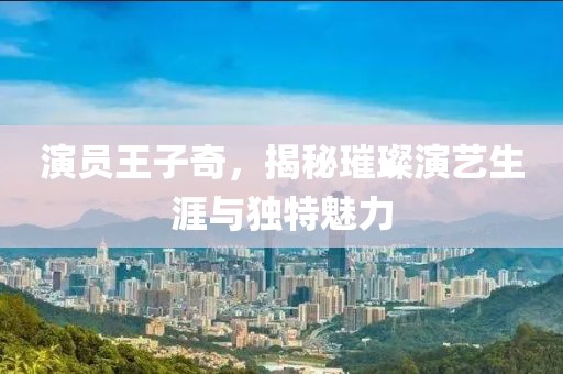演員王子奇，揭秘璀璨演藝生涯與獨(dú)特魅力