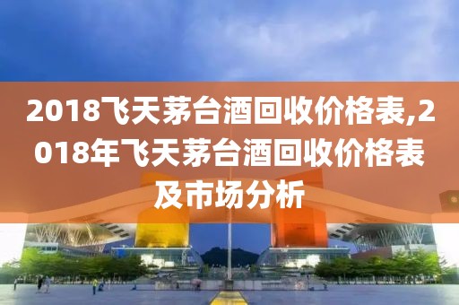 2018飛天茅臺酒回收價格表,2018年飛天茅臺酒回收價格表及市場分析