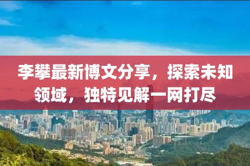 李攀最新博文分享，探索未知領(lǐng)域，獨特見解一網(wǎng)打盡