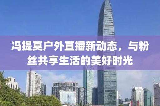 馮提莫戶外直播新動態(tài)，與粉絲共享生活的美好時光