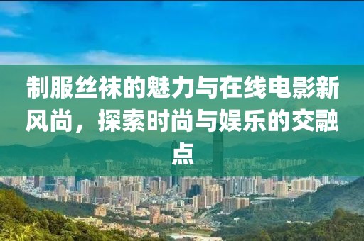 制服絲襪的魅力與在線電影新風(fēng)尚，探索時(shí)尚與娛樂的交融點(diǎn)