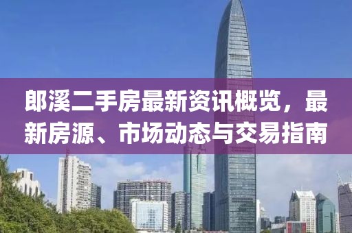 郎溪二手房最新資訊概覽，最新房源、市場(chǎng)動(dòng)態(tài)與交易指南