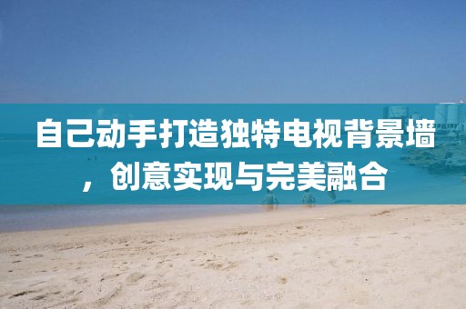 自己動手打造獨(dú)特電視背景墻，創(chuàng)意實(shí)現(xiàn)與完美融合