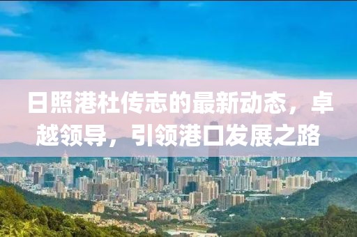 日照港杜傳志的最新動(dòng)態(tài)，卓越領(lǐng)導(dǎo)，引領(lǐng)港口發(fā)展之路