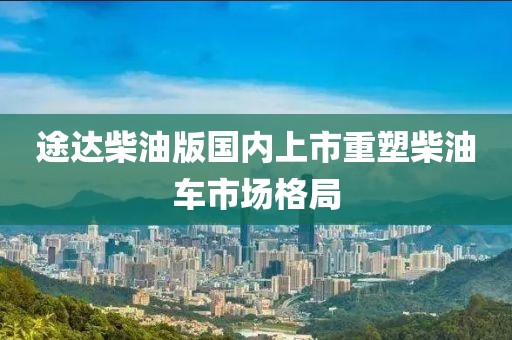 途達(dá)柴油版國內(nèi)上市重塑柴油車市場格局