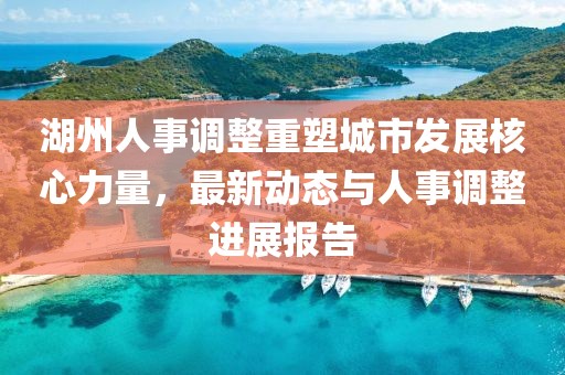 湖州人事調(diào)整重塑城市發(fā)展核心力量，最新動態(tài)與人事調(diào)整進展報告