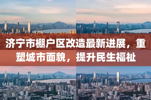 濟(jì)寧市棚戶區(qū)改造最新進(jìn)展，重塑城市面貌，提升民生福祉