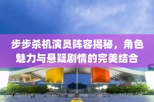 步步殺機(jī)演員陣容揭秘，角色魅力與懸疑劇情的完美結(jié)合