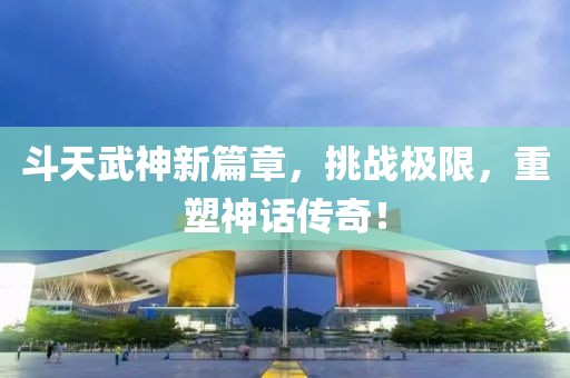 斗天武神新篇章，挑戰(zhàn)極限，重塑神話傳奇！