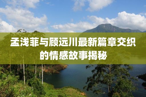 孟淺菲與顧遠(yuǎn)川最新篇章交織的情感故事揭秘