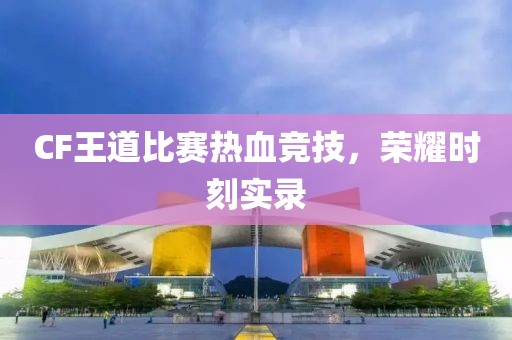 CF王道比賽熱血競技，榮耀時刻實(shí)錄