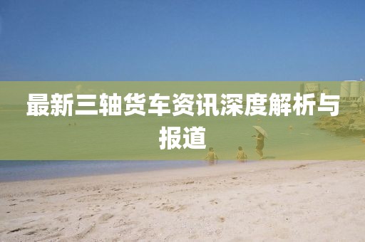 最新三軸貨車資訊深度解析與報(bào)道