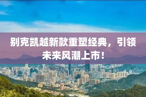 別克凱越新款重塑經(jīng)典，引領(lǐng)未來風(fēng)潮上市！