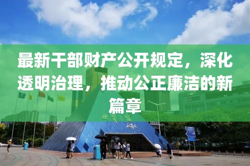 最新干部財(cái)產(chǎn)公開規(guī)定，深化透明治理，推動公正廉潔的新篇章