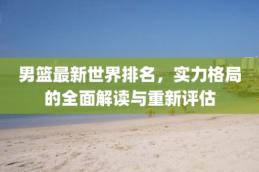 男籃最新世界排名，實力格局的全面解讀與重新評估