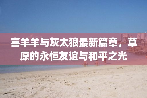 喜羊羊與灰太狼最新篇章，草原的永恒友誼與和平之光