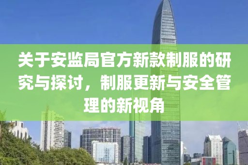 關(guān)于安監(jiān)局官方新款制服的研究與探討，制服更新與安全管理的新視角
